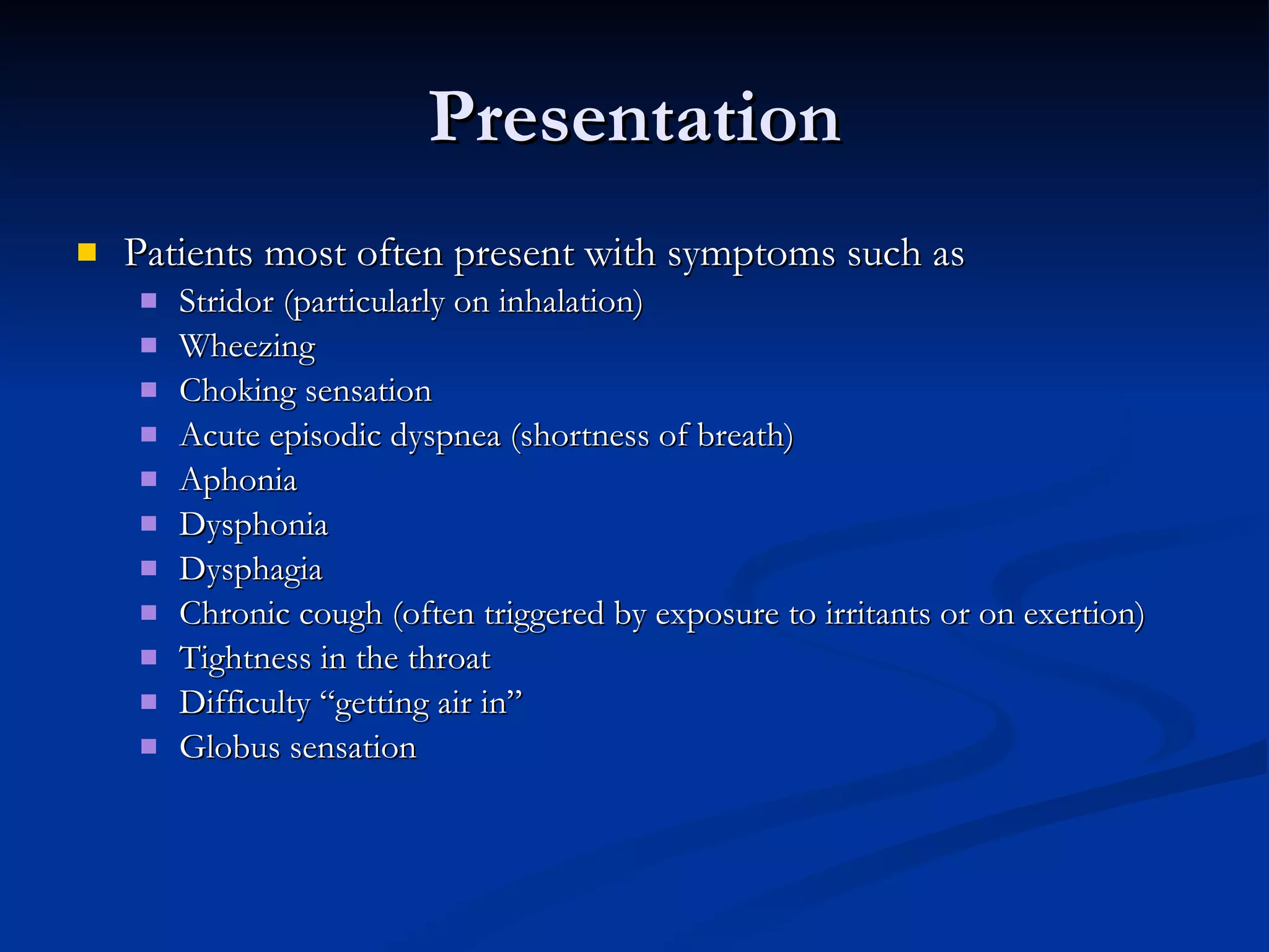 Presentation Patients most often present with symptoms such as Stridor (particularly on inhalation) Wheezing Choking sensation Acute episodic dyspnea (shortness of breath) Aphonia Dysphonia Dysphagia Chronic cough (often triggered by exposure to irritants or on exertion) Tightness in the throat Difficulty “getting air in” Globus sensation 