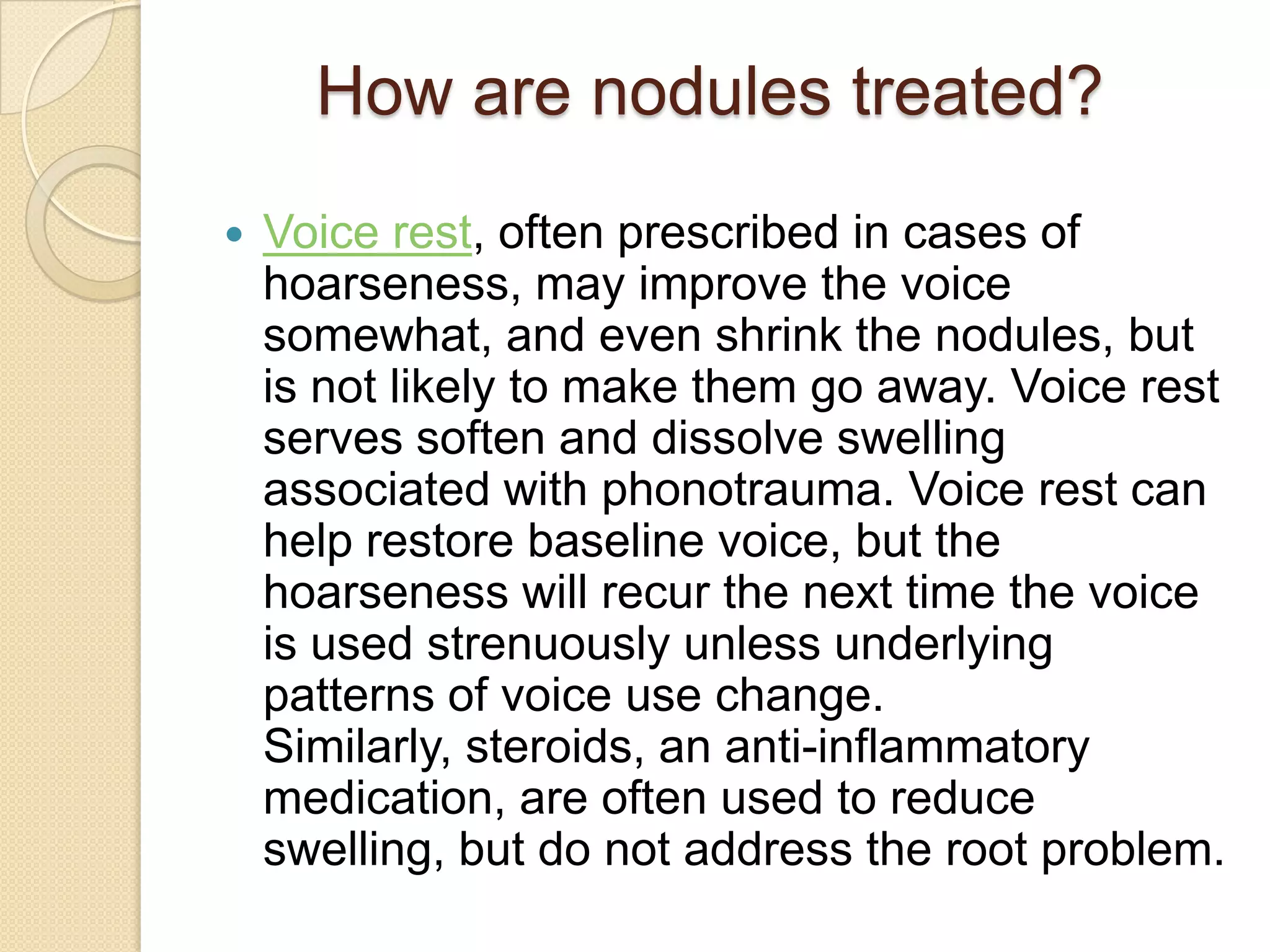 How are nodules treated?
   Voice rest, often prescribed in cases of
    hoarseness, may improve the voice
    somewhat, and even shrink the nodules, but
    is not likely to make them go away. Voice rest
    serves soften and dissolve swelling
    associated with phonotrauma. Voice rest can
    help restore baseline voice, but the
    hoarseness will recur the next time the voice
    is used strenuously unless underlying
    patterns of voice use change.
    Similarly, steroids, an anti-inflammatory
    medication, are often used to reduce
    swelling, but do not address the root problem.
 