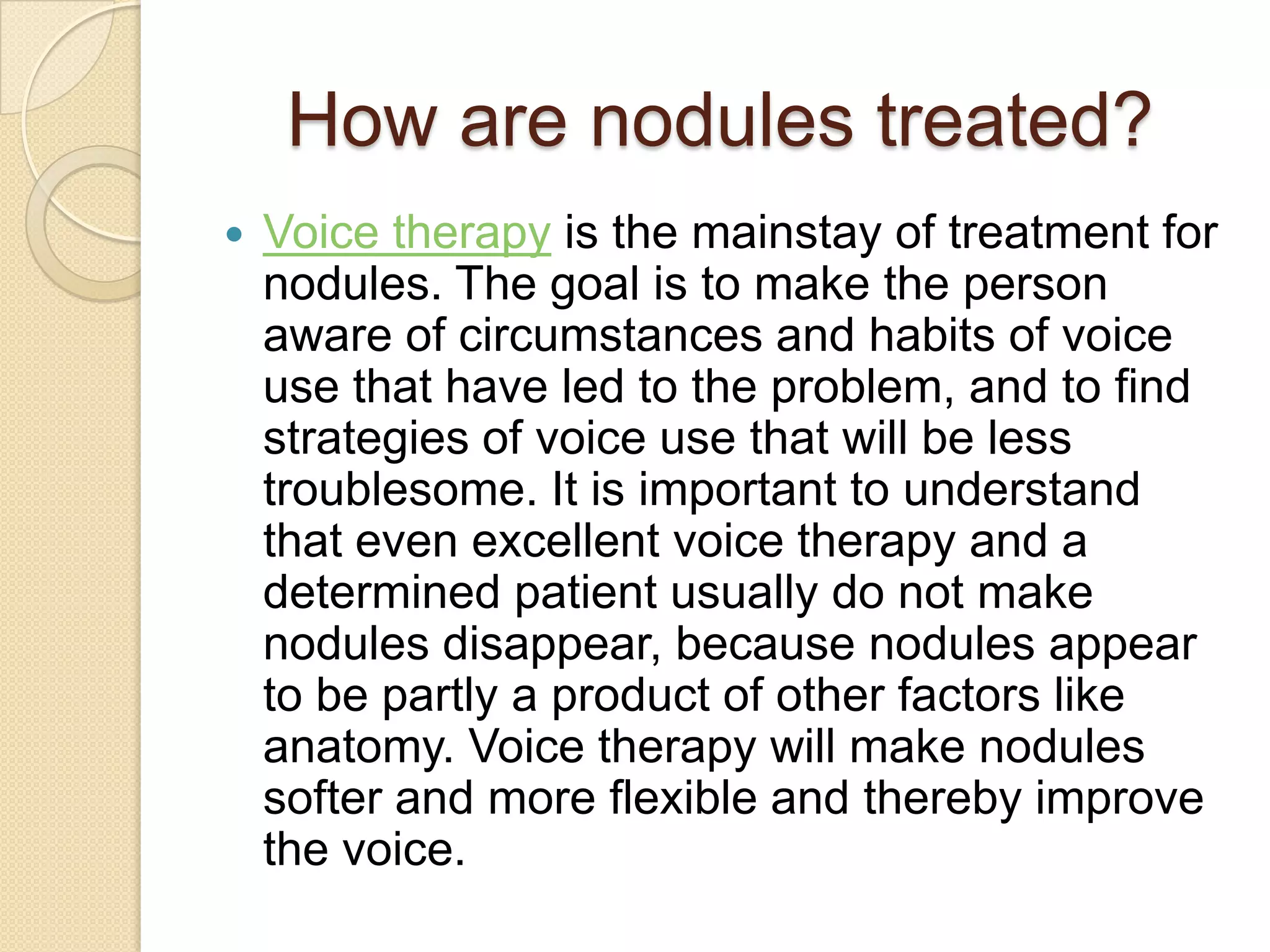 How are nodules treated?
   Voice therapy is the mainstay of treatment for
    nodules. The goal is to make the person
    aware of circumstances and habits of voice
    use that have led to the problem, and to find
    strategies of voice use that will be less
    troublesome. It is important to understand
    that even excellent voice therapy and a
    determined patient usually do not make
    nodules disappear, because nodules appear
    to be partly a product of other factors like
    anatomy. Voice therapy will make nodules
    softer and more flexible and thereby improve
    the voice.
 
