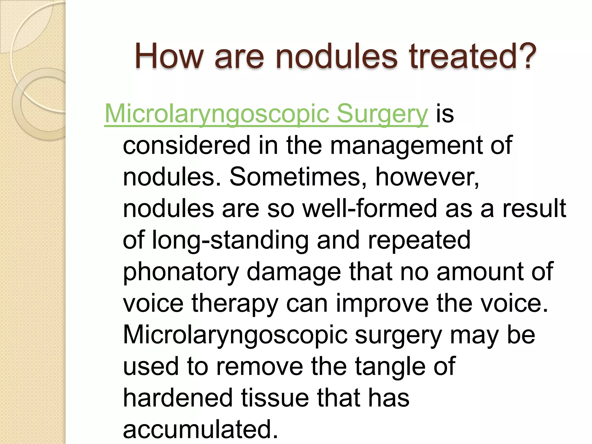 How are nodules treated?
Microlaryngoscopic Surgery is
 considered in the management of
 nodules. Sometimes, however,
 nodules are so well-formed as a result
 of long-standing and repeated
 phonatory damage that no amount of
 voice therapy can improve the voice.
 Microlaryngoscopic surgery may be
 used to remove the tangle of
 hardened tissue that has
 accumulated.
 
