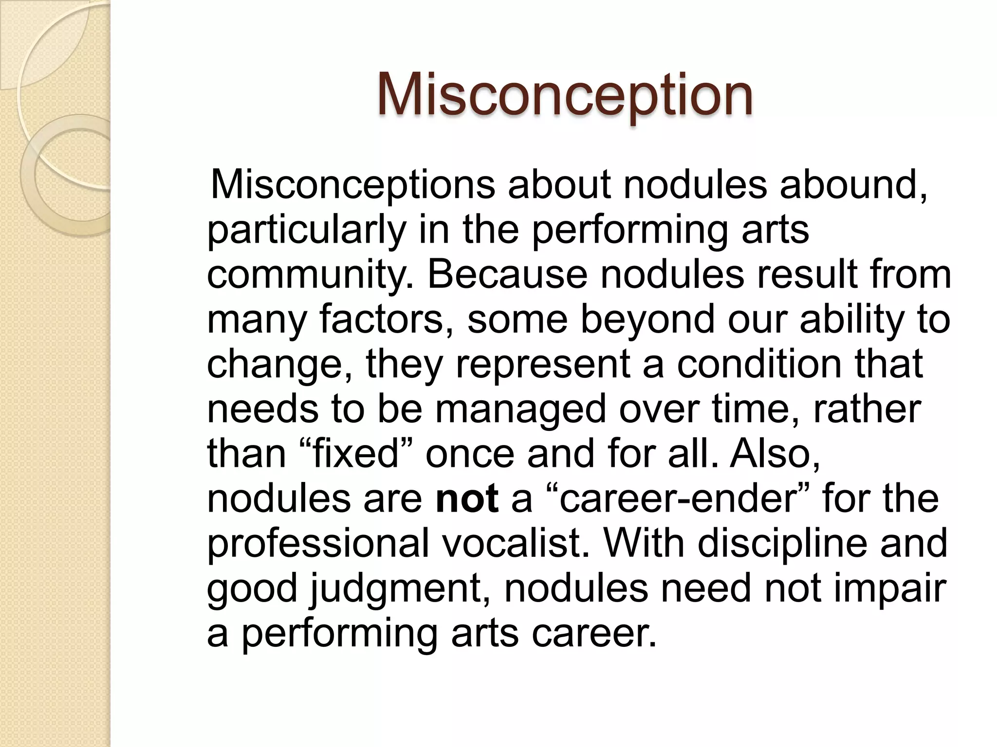 Misconception
Misconceptions about nodules abound,
particularly in the performing arts
community. Because nodules result from
many factors, some beyond our ability to
change, they represent a condition that
needs to be managed over time, rather
than “fixed” once and for all. Also,
nodules are not a “career-ender” for the
professional vocalist. With discipline and
good judgment, nodules need not impair
a performing arts career.
 