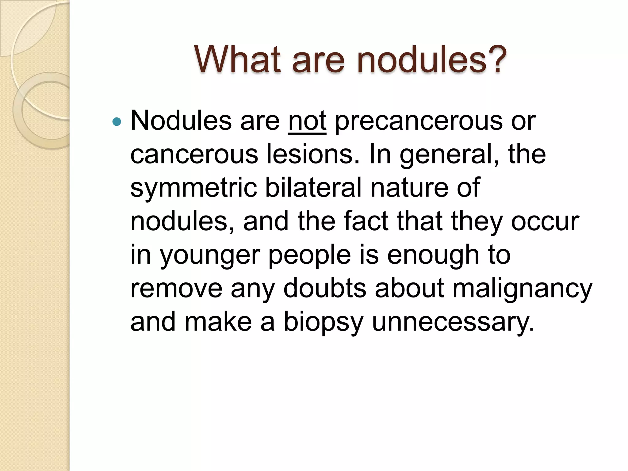What are nodules?
   Nodules are not precancerous or
    cancerous lesions. In general, the
    symmetric bilateral nature of
    nodules, and the fact that they occur
    in younger people is enough to
    remove any doubts about malignancy
    and make a biopsy unnecessary.
 