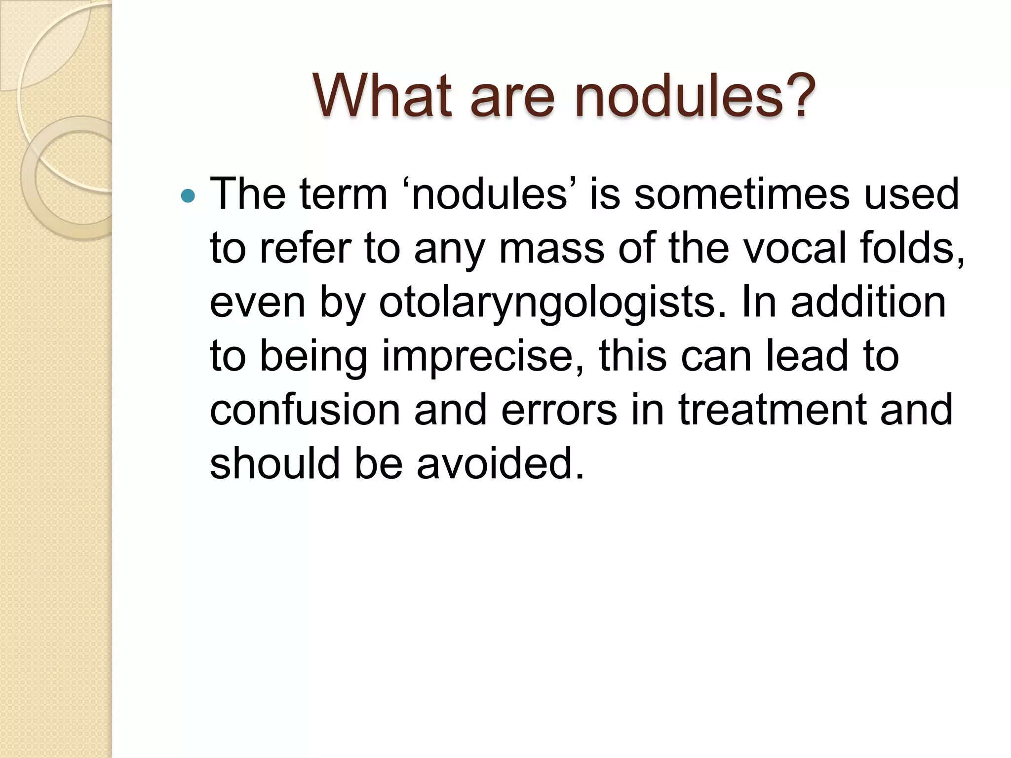 What are nodules?
   The term „nodules‟ is sometimes used
    to refer to any mass of the vocal folds,
    even by otolaryngologists. In addition
    to being imprecise, this can lead to
    confusion and errors in treatment and
    should be avoided.
 