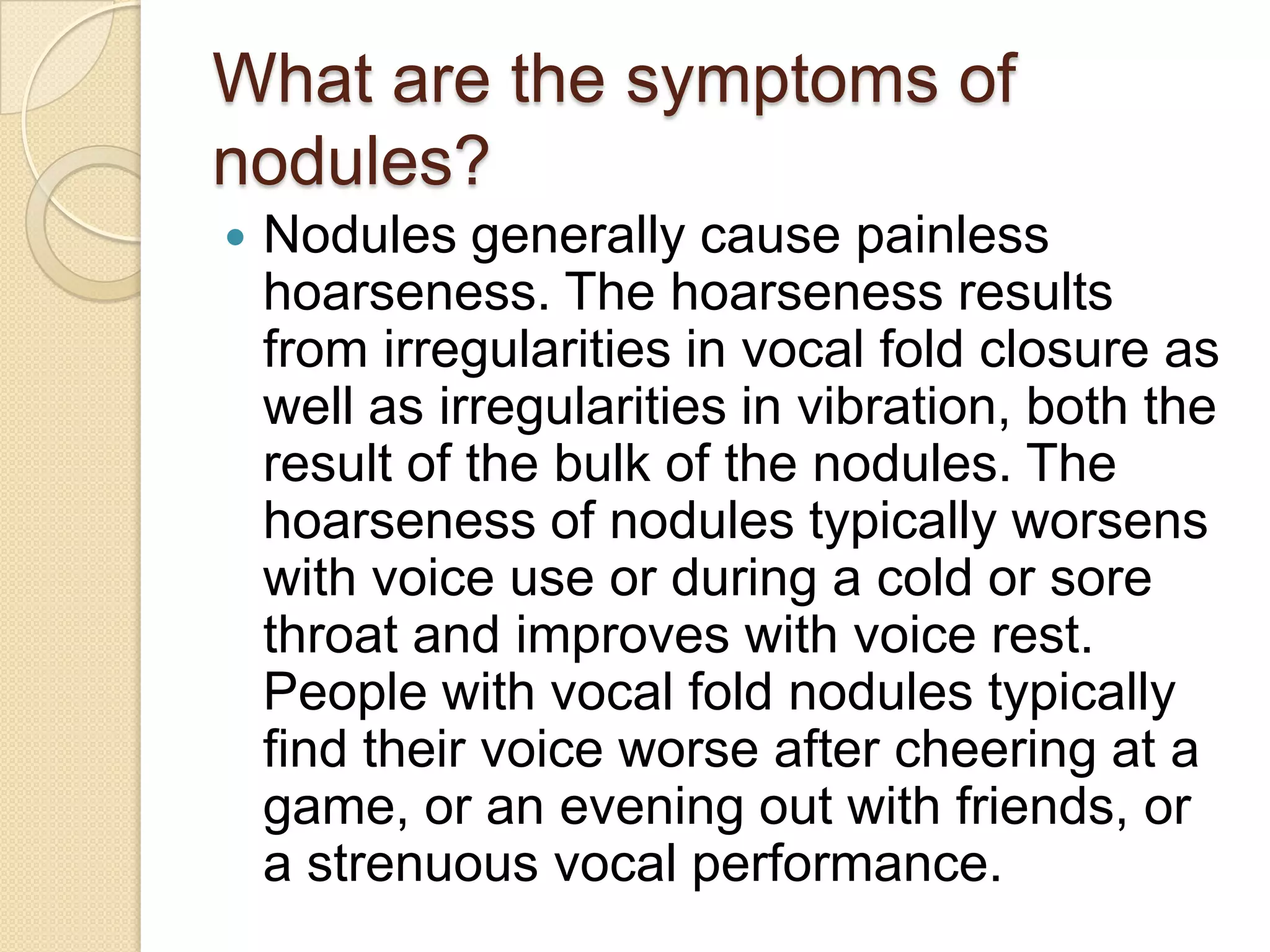 What are the symptoms of
nodules?
   Nodules generally cause painless
    hoarseness. The hoarseness results
    from irregularities in vocal fold closure as
    well as irregularities in vibration, both the
    result of the bulk of the nodules. The
    hoarseness of nodules typically worsens
    with voice use or during a cold or sore
    throat and improves with voice rest.
    People with vocal fold nodules typically
    find their voice worse after cheering at a
    game, or an evening out with friends, or
    a strenuous vocal performance.
 