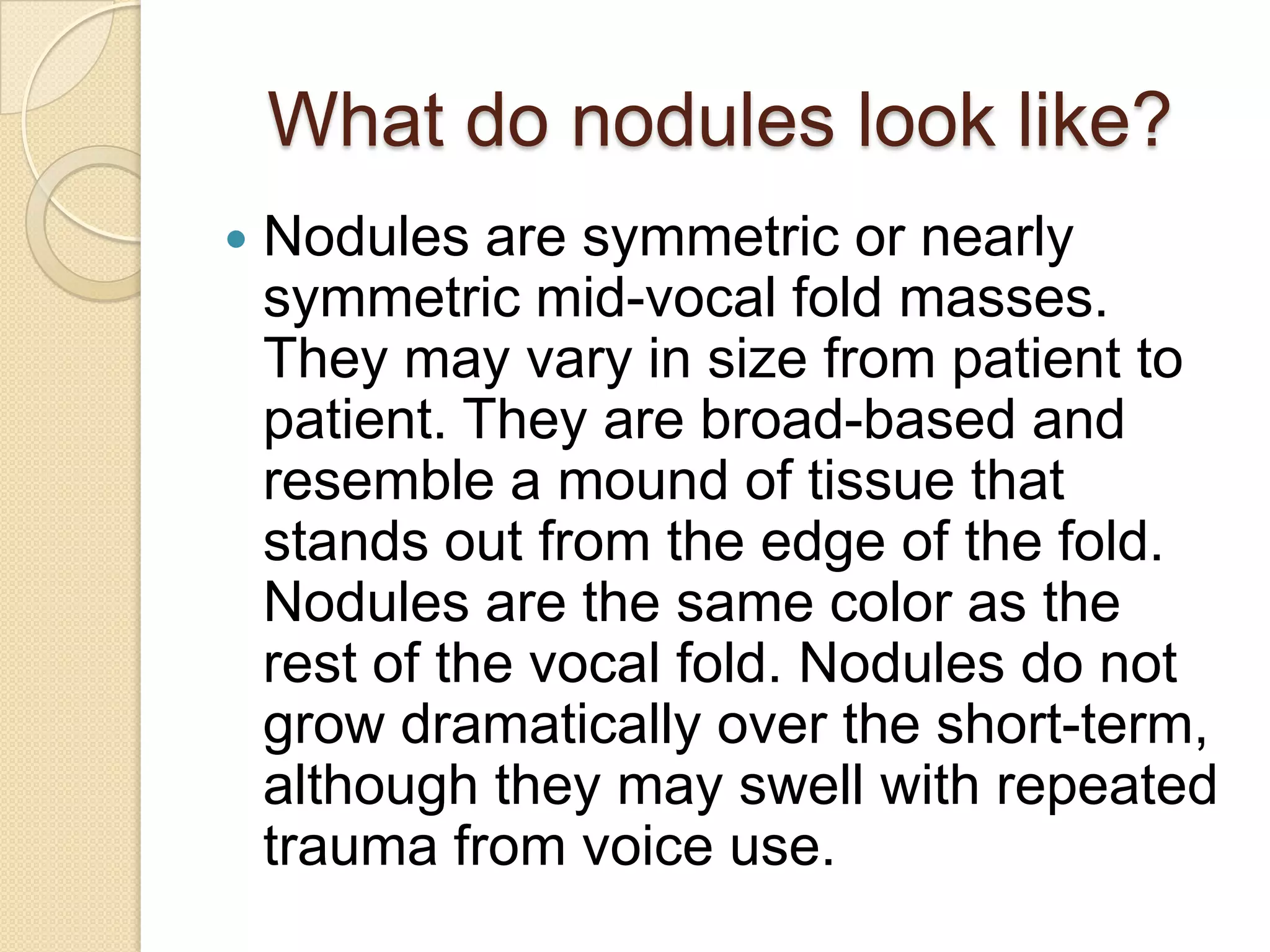 What do nodules look like?
   Nodules are symmetric or nearly
    symmetric mid-vocal fold masses.
    They may vary in size from patient to
    patient. They are broad-based and
    resemble a mound of tissue that
    stands out from the edge of the fold.
    Nodules are the same color as the
    rest of the vocal fold. Nodules do not
    grow dramatically over the short-term,
    although they may swell with repeated
    trauma from voice use.
 