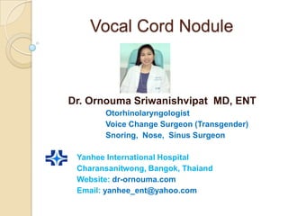 Vocal Cord Nodule



Dr. Ornouma Sriwanishvipat MD, ENT
       Otorhinolaryngologist
       Voice Change Surgeon (Transgender)
       Snoring, Nose, Sinus Surgeon

 Yanhee International Hospital
 Charansanitwong, Bangok, Thaiand
 Website: dr-ornouma.com
 Email: yanhee_ent@yahoo.com
 