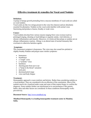Effevtive treatment & remedies for Vocal cord Nodules

Definition:
A polyp or benign growth protruding from a mucous membrane of vocal cords are called
as vocal nodules.
Vocal cords are like two strings present in the voice box (larynx) and are absolutely
essential for phonation. Nodules on the vocal cords interfere with normal voice
functioning and produce a hoarse, breathy or weak voice.

Causes:
Vocal nodules develop from various reasons ranging from voice overuse (such as
prolonged singing, shouting or loud talking) or cigarette smoke, viral infection, or
chronic inflammation and sinusitis. Moreover, it is believed that polyps or nodules are an
allergic inflammatory reaction. Allergy is an altered state of normal immunity that
overreacts to otherwise harmless agents.

 Symptoms:
The commonest symptom is hoarseness. The voice may also sound low-pitched or
slightly breathy.Nodules and polyps cause similar symptoms:

   •    hoarseness
   •    breathiness
   •    a "rough" voice
   •    a "scratchy" voice
   •    harshness
   •    shooting pain from ear to ear
   •    a "lump in the throat" sensation
   •    neck pain
   •    decreased pitch range
   •    voice and body fatigue

Treatment:
Homeopathic approach is more totalistic and holistic. Rather than considering nodules as
a local problem. They are considered to be an affection of the constitution. Most of the
nodules need to be visualized under scope and some of thm require biopsy to confirm the
diagnosis. Some nodules further can transformed in to carcinomatous if the genetic,
habits, diets and other factors are considered. In these conditions Homeopathy works
preventively.

Document Source: http://www.mindheal.org

Mindheal Homeopathy is a leading homeopathic treatment center in Mumbai,
India.
 