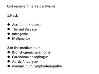 Left recurrent nerve paralysisis
1.Neck
 Accidental trauma
 Thyroid Disease
 Iatrogenic
 Malignancy
2.In the mediastinum
 Bronchogenic carcinoma
 Carcinoma eosophagus
 Aortic Aneurysm
 mediastinum lymphadenopathy
 