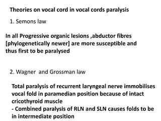 Theories on vocal cord in vocal cords paralysis
1. Semons law
In all Progressive organic lesions ,abductor fibres
[phylogenetically newer] are more susceptible and
thus first to be paralysed
2. Wagner and Grossman law
Total paralysis of recurrent laryngeal nerve immobilises
vocal fold in paramedian position because of intact
cricothyroid muscle
- Combined paralysis of RLN and SLN causes folds to be
in intermediate position
 