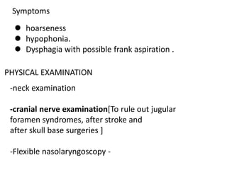 Symptoms
 hoarseness
 hypophonia.
 Dysphagia with possible frank aspiration .
PHYSICAL EXAMINATION
-neck examination
-cranial nerve examination[To rule out jugular
foramen syndromes, after stroke and
after skull base surgeries ]
-Flexible nasolaryngoscopy -
 