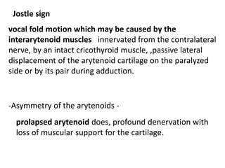 Jostle sign
vocal fold motion which may be caused by the
interarytenoid muscles innervated from the contralateral
nerve, by an intact cricothyroid muscle, ,passive lateral
displacement of the arytenoid cartilage on the paralyzed
side or by its pair during adduction.
-Asymmetry of the arytenoids -
prolapsed arytenoid does, profound denervation with
loss of muscular support for the cartilage.
 