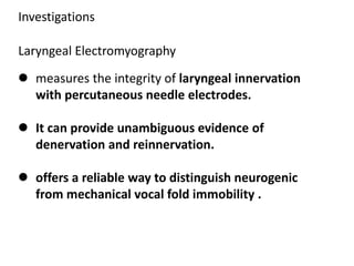 Investigations
Laryngeal Electromyography
 measures the integrity of laryngeal innervation
with percutaneous needle electrodes.
 It can provide unambiguous evidence of
denervation and reinnervation.
 offers a reliable way to distinguish neurogenic
from mechanical vocal fold immobility .
 