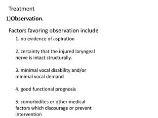 Treatment
1)Observation.
Factors favoring observation include
1. no evidence of aspiration
2. certainty that the injured laryngeal
nerve is intact structurally.
3. minimal vocal disability and/or
minimal vocal demand
4. good functional prognosis
5. comorbidites or other medical
factors which discourage or prevent
intervention
 