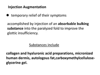 Injection Augmentation
 temporary relief of their symptoms
accomplished by injection of an absorbable bulking
substance into the paralyzed fold to improve the
glottic insufficiency.
Substances include
collagen and hyaluronic acid preparations, micronized
human dermis, autologous fat,carboxymethylcellulose-
glycerine gel.
 