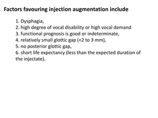 Factors favouring injection augmentation include
1. Dysphagia,
2. high degree of vocal disability or high vocal demand
3. functional prognosis is good or indeterminate,
4. relatively small glottic gap (<2 to 3 mm),
5. no posterior glottic gap,
6. short life expectancy (less than the expected duration of
the injectate).
 