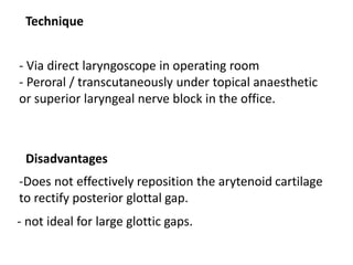 Technique
- Via direct laryngoscope in operating room
- Peroral / transcutaneously under topical anaesthetic
or superior laryngeal nerve block in the office.
Disadvantages
-Does not effectively reposition the arytenoid cartilage
to rectify posterior glottal gap.
- not ideal for large glottic gaps.
 