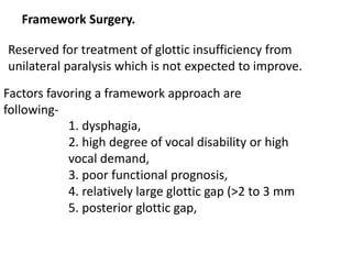 Framework Surgery.
Reserved for treatment of glottic insufficiency from
unilateral paralysis which is not expected to improve.
Factors favoring a framework approach are
following-
1. dysphagia,
2. high degree of vocal disability or high
vocal demand,
3. poor functional prognosis,
4. relatively large glottic gap (>2 to 3 mm
5. posterior glottic gap,
 