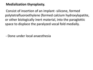 Medialization thyroplasty.
Consist of insertion of an implant -silicone, formed
polytetrafluoroethylene (formed calcium hydroxylapatite,
or other biologically inert material, into the paraglottic
space to displace the paralyzed vocal fold medially.
- Done under local anaesthesia
 