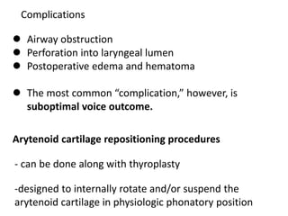 Complications
 Airway obstruction
 Perforation into laryngeal lumen
 Postoperative edema and hematoma
 The most common “complication,” however, is
suboptimal voice outcome.
Arytenoid cartilage repositioning procedures
-designed to internally rotate and/or suspend the
arytenoid cartilage in physiologic phonatory position
- can be done along with thyroplasty
 