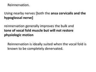 Reinnervation.
Using nearby nerves [both the ansa cervicalis and the
hypoglossal nerve]
reinnervation generally improves the bulk and
tone of vocal fold muscle but will not restore
physiologic motion
Reinnervation is ideally suited when the vocal fold is
known to be completely denervated.
 