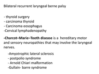 Bilateral recurrent laryngeal berne palsy
- thyroid surgery
- carcinoma thyroid
- Carcinoma eosophagus
-Cervical lymphadenopathy
-Charcot–Marie–Tooth disease is a hereditary motor
and sensory neuropathies that may involve the laryngeal
nerves.
-Amyotrophic lateral sclerosis
- postpolio syndrome
- Arnold Chiari malformation
-Gullain- barre syndrome
 