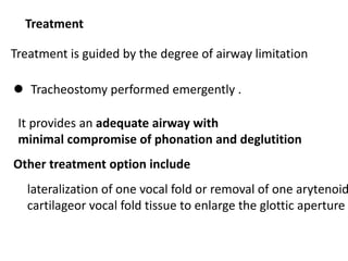 Treatment
Treatment is guided by the degree of airway limitation
 Tracheostomy performed emergently .
It provides an adequate airway with
minimal compromise of phonation and deglutition
Other treatment option include
lateralization of one vocal fold or removal of one arytenoid
cartilageor vocal fold tissue to enlarge the glottic aperture
 