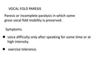 VOCAL FOLD PARESIS
Paresis or incomplete paralysis in which some
gross vocal fold mobility is preserved.
Symptoms
 voice difficulty only after speaking for some time or at
high intensity.
 exercise tolerance.
 