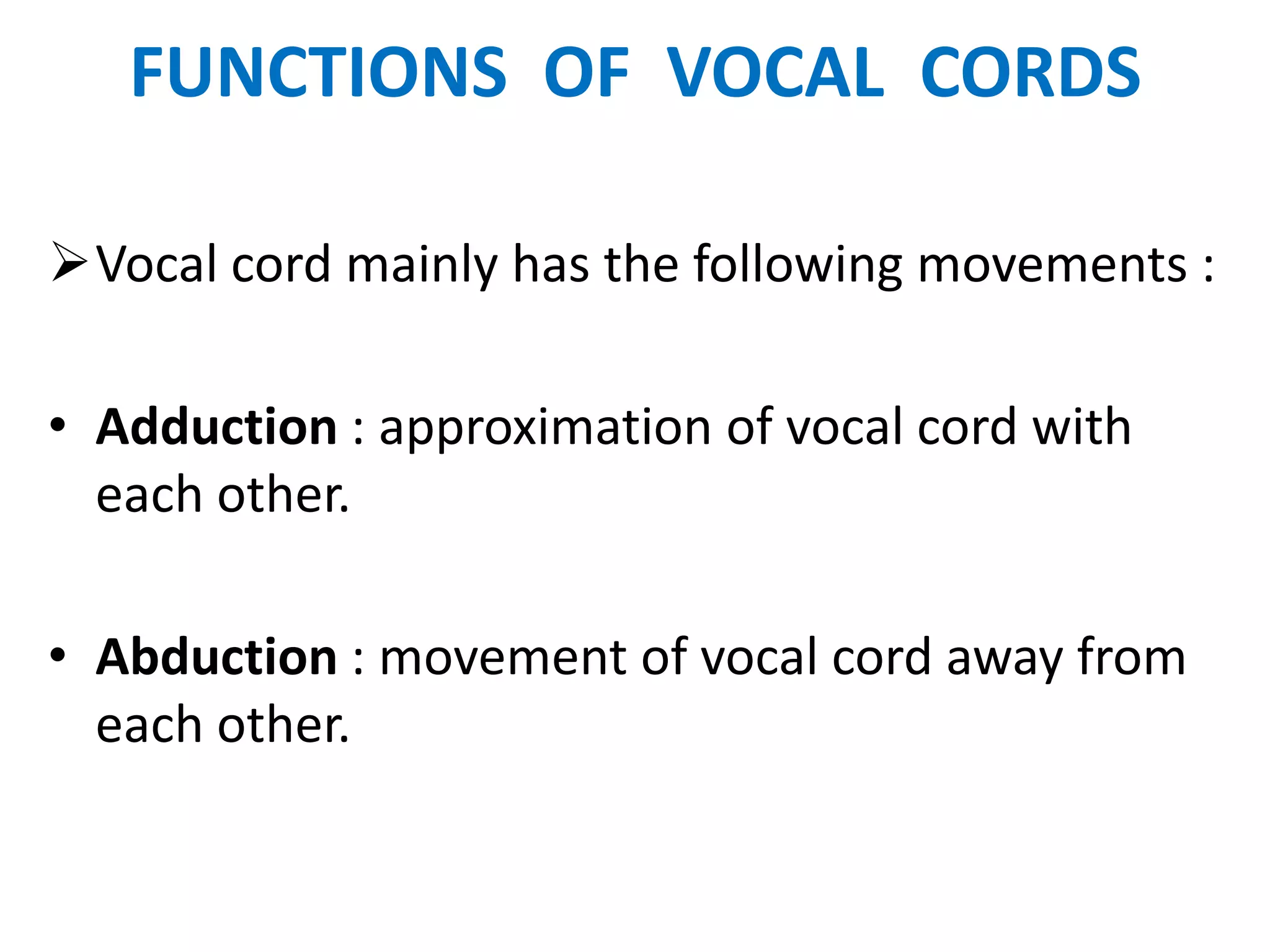 FUNCTIONS OF VOCAL CORDS
Vocal cord mainly has the following movements :
• Adduction : approximation of vocal cord with
each other.
• Abduction : movement of vocal cord away from
each other.
 