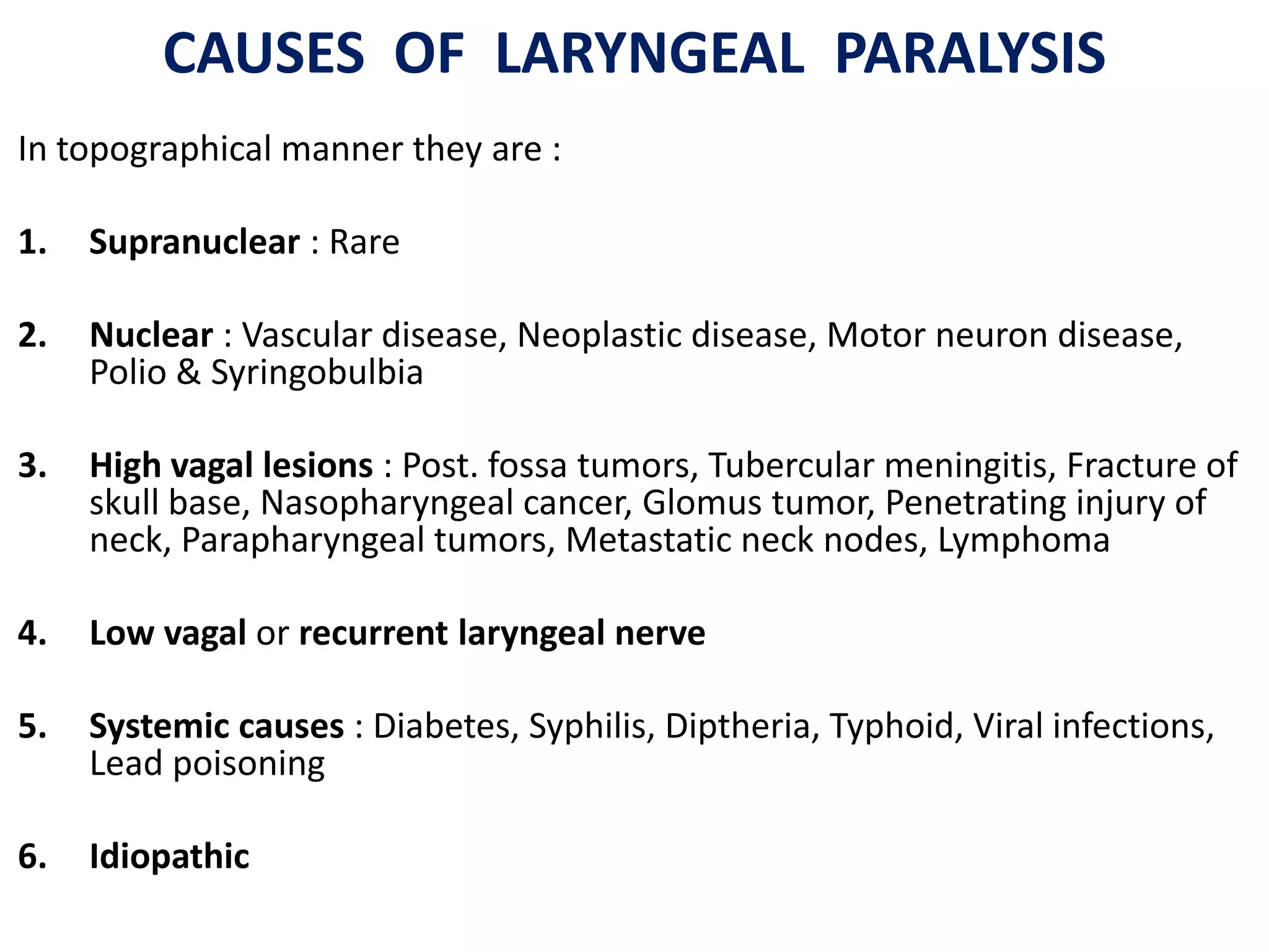 CAUSES OF LARYNGEAL PARALYSIS
In topographical manner they are :
1. Supranuclear : Rare
2. Nuclear : Vascular disease, Neoplastic disease, Motor neuron disease,
Polio & Syringobulbia
3. High vagal lesions : Post. fossa tumors, Tubercular meningitis, Fracture of
skull base, Nasopharyngeal cancer, Glomus tumor, Penetrating injury of
neck, Parapharyngeal tumors, Metastatic neck nodes, Lymphoma
4. Low vagal or recurrent laryngeal nerve
5. Systemic causes : Diabetes, Syphilis, Diptheria, Typhoid, Viral infections,
Lead poisoning
6. Idiopathic
 