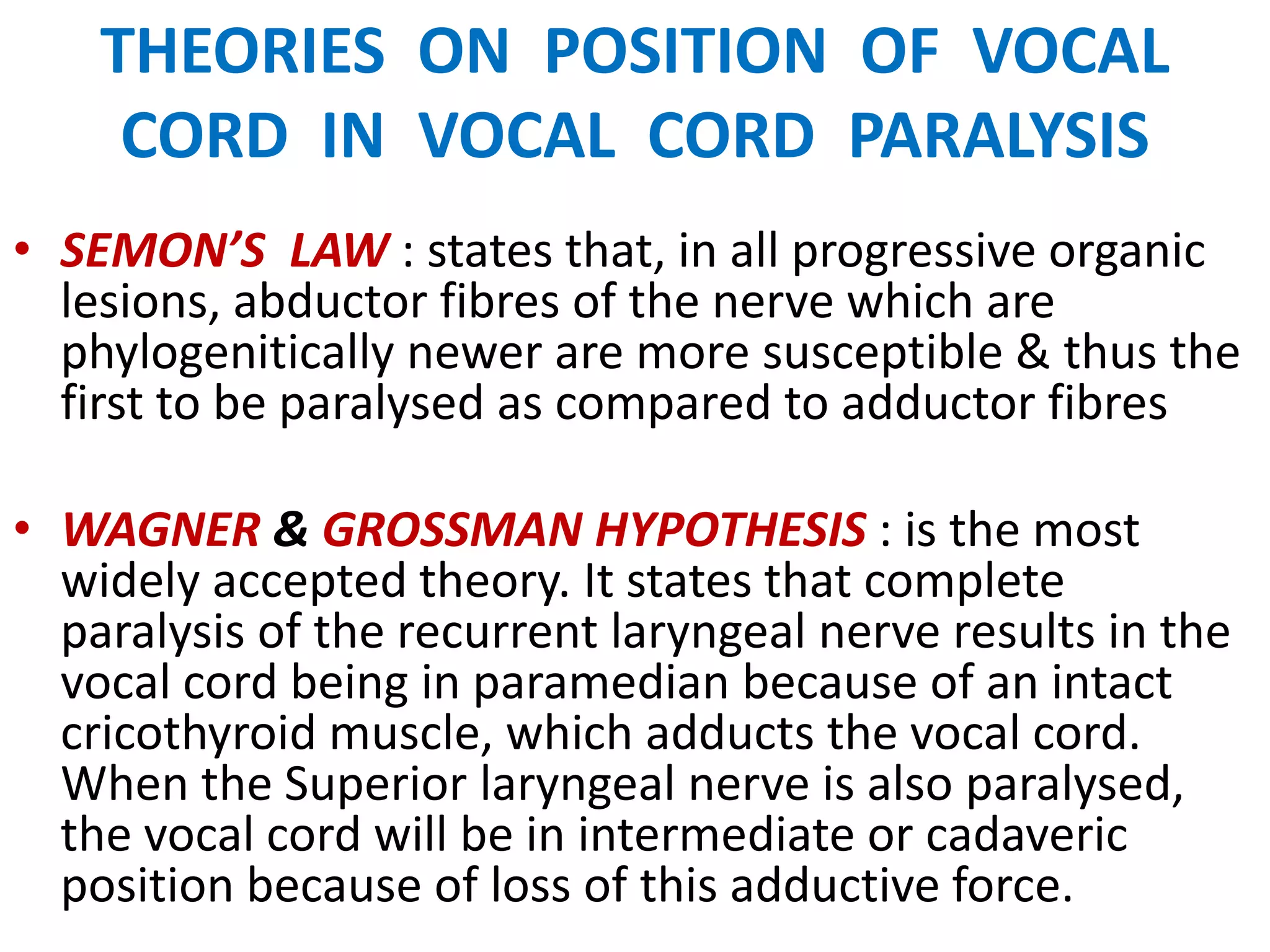 THEORIES ON POSITION OF VOCAL
CORD IN VOCAL CORD PARALYSIS
• SEMON’S LAW : states that, in all progressive organic
lesions, abductor fibres of the nerve which are
phylogenitically newer are more susceptible & thus the
first to be paralysed as compared to adductor fibres
• WAGNER & GROSSMAN HYPOTHESIS : is the most
widely accepted theory. It states that complete
paralysis of the recurrent laryngeal nerve results in the
vocal cord being in paramedian because of an intact
cricothyroid muscle, which adducts the vocal cord.
When the Superior laryngeal nerve is also paralysed,
the vocal cord will be in intermediate or cadaveric
position because of loss of this adductive force.
 