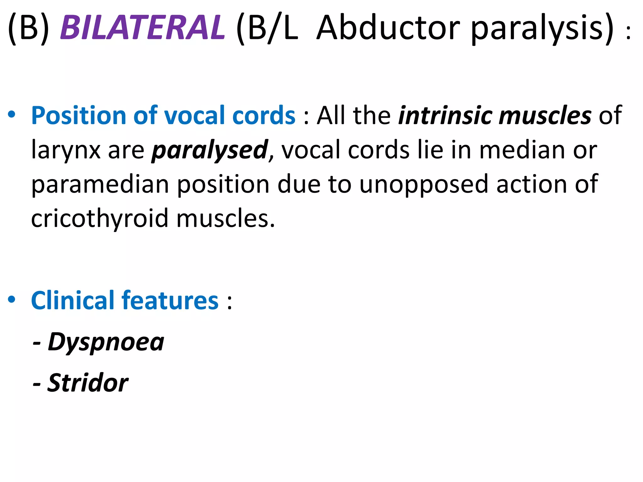 (B) BILATERAL (B/L Abductor paralysis) :
• Position of vocal cords : All the intrinsic muscles of
larynx are paralysed, vocal cords lie in median or
paramedian position due to unopposed action of
cricothyroid muscles.
• Clinical features :
- Dyspnoea
- Stridor
 