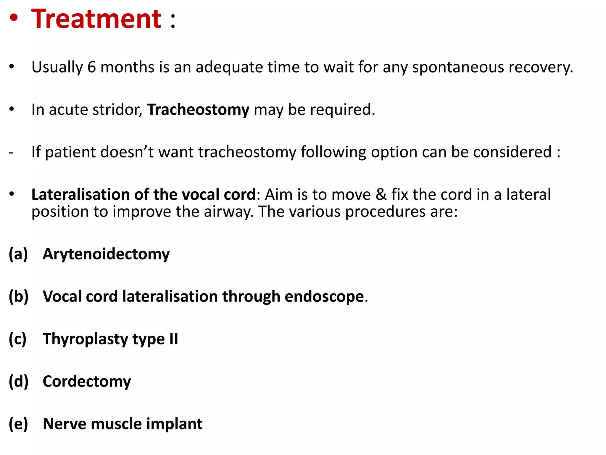 • Treatment :
• Usually 6 months is an adequate time to wait for any spontaneous recovery.
• In acute stridor, Tracheostomy may be required.
- If patient doesn’t want tracheostomy following option can be considered :
• Lateralisation of the vocal cord: Aim is to move & fix the cord in a lateral
position to improve the airway. The various procedures are:
(a) Arytenoidectomy
(b) Vocal cord lateralisation through endoscope.
(c) Thyroplasty type II
(d) Cordectomy
(e) Nerve muscle implant
 