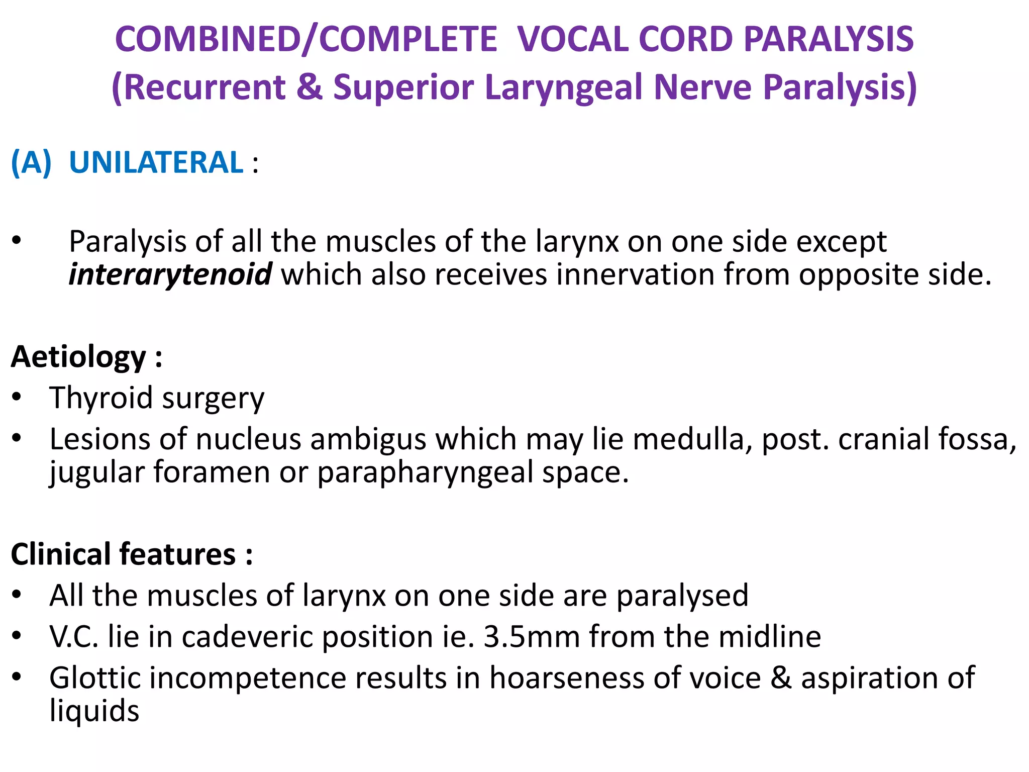 COMBINED/COMPLETE VOCAL CORD PARALYSIS
(Recurrent & Superior Laryngeal Nerve Paralysis)
(A) UNILATERAL :
• Paralysis of all the muscles of the larynx on one side except
interarytenoid which also receives innervation from opposite side.
Aetiology :
• Thyroid surgery
• Lesions of nucleus ambigus which may lie medulla, post. cranial fossa,
jugular foramen or parapharyngeal space.
Clinical features :
• All the muscles of larynx on one side are paralysed
• V.C. lie in cadeveric position ie. 3.5mm from the midline
• Glottic incompetence results in hoarseness of voice & aspiration of
liquids
 