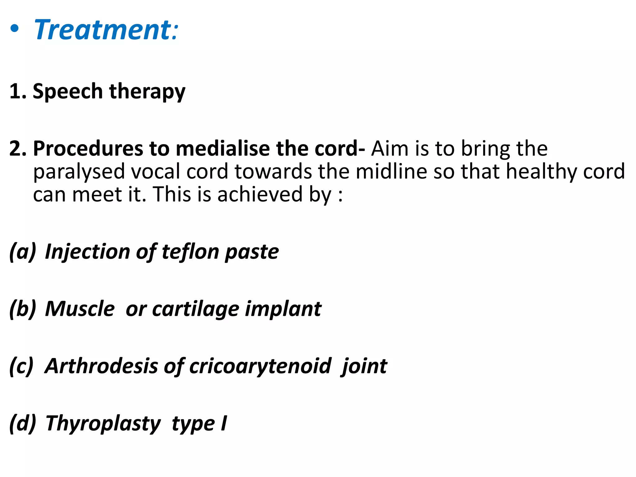• Treatment:
1. Speech therapy
2. Procedures to medialise the cord- Aim is to bring the
paralysed vocal cord towards the midline so that healthy cord
can meet it. This is achieved by :
(a) Injection of teflon paste
(b) Muscle or cartilage implant
(c) Arthrodesis of cricoarytenoid joint
(d) Thyroplasty type I
 