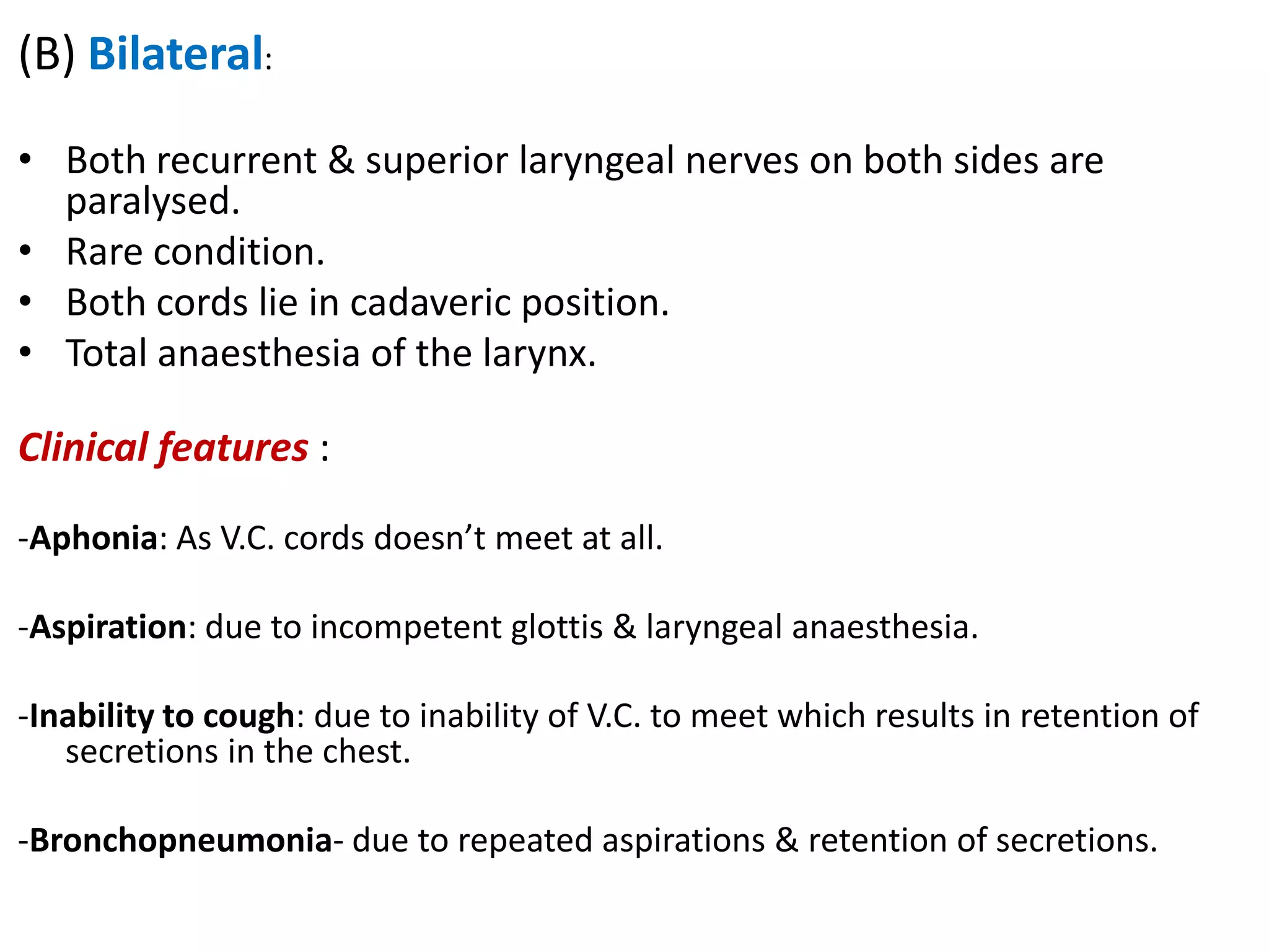 (B) Bilateral:
• Both recurrent & superior laryngeal nerves on both sides are
paralysed.
• Rare condition.
• Both cords lie in cadaveric position.
• Total anaesthesia of the larynx.
Clinical features :
-Aphonia: As V.C. cords doesn’t meet at all.
-Aspiration: due to incompetent glottis & laryngeal anaesthesia.
-Inability to cough: due to inability of V.C. to meet which results in retention of
secretions in the chest.
-Bronchopneumonia- due to repeated aspirations & retention of secretions.
 