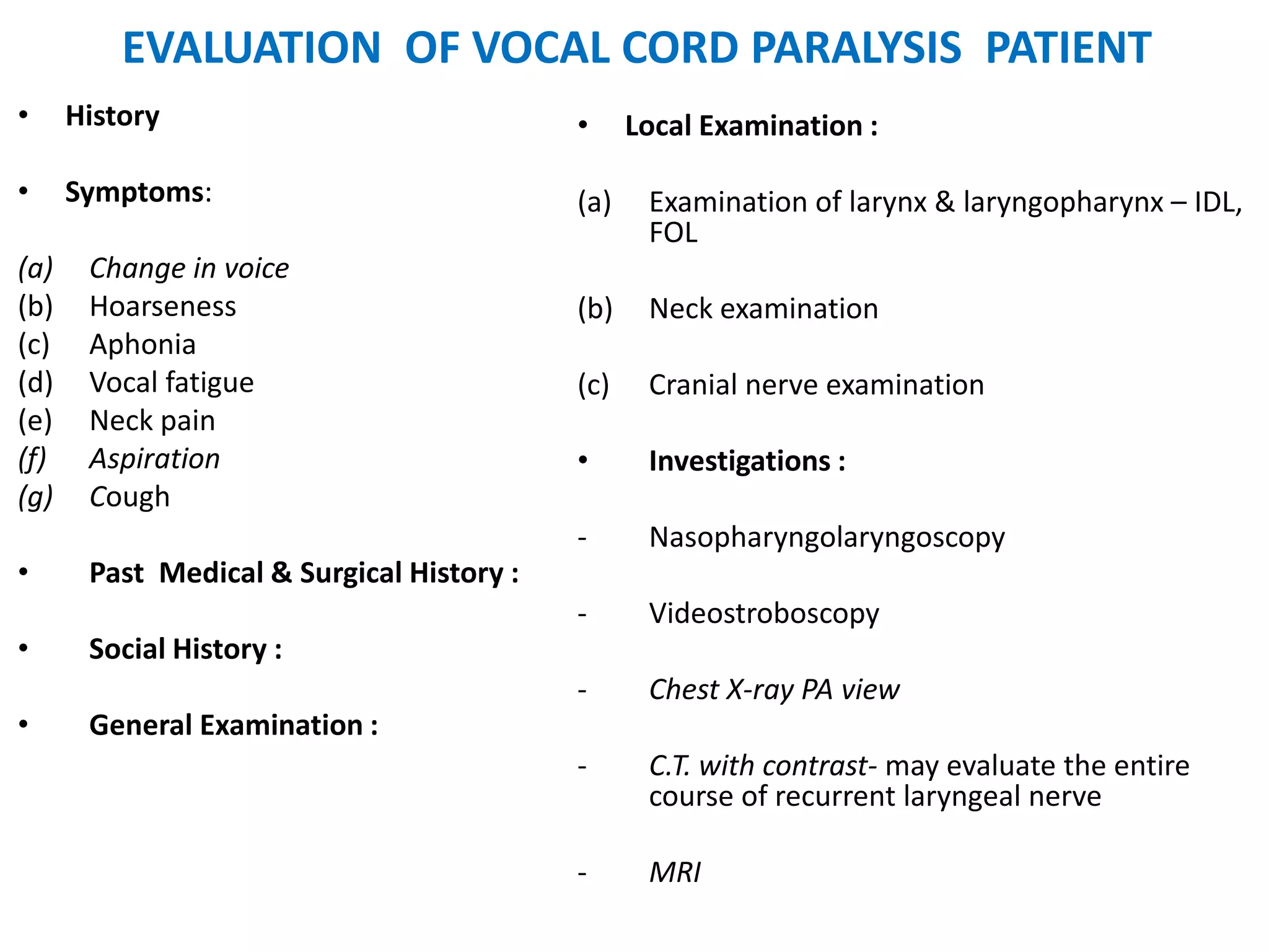 EVALUATION OF VOCAL CORD PARALYSIS PATIENT
• History
• Symptoms:
(a) Change in voice
(b) Hoarseness
(c) Aphonia
(d) Vocal fatigue
(e) Neck pain
(f) Aspiration
(g) Cough
• Past Medical & Surgical History :
• Social History :
• General Examination :
• Local Examination :
(a) Examination of larynx & laryngopharynx – IDL,
FOL
(b) Neck examination
(c) Cranial nerve examination
• Investigations :
- Nasopharyngolaryngoscopy
- Videostroboscopy
- Chest X-ray PA view
- C.T. with contrast- may evaluate the entire
course of recurrent laryngeal nerve
- MRI
 