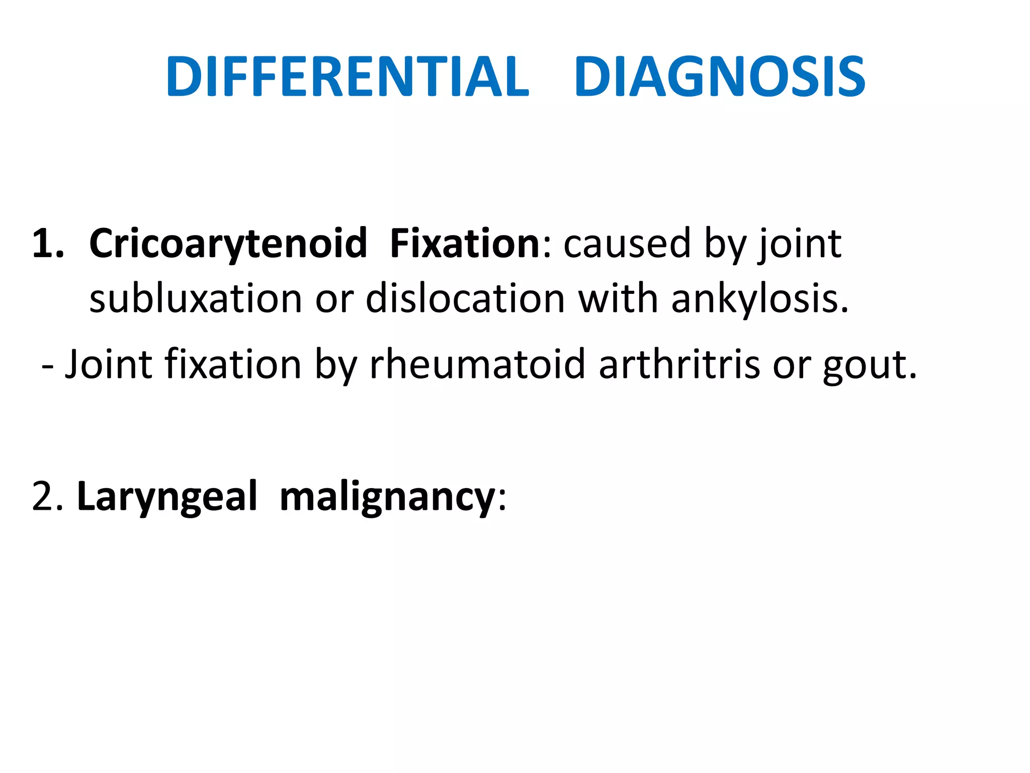 DIFFERENTIAL DIAGNOSIS
1. Cricoarytenoid Fixation: caused by joint
subluxation or dislocation with ankylosis.
- Joint fixation by rheumatoid arthritris or gout.
2. Laryngeal malignancy:
 