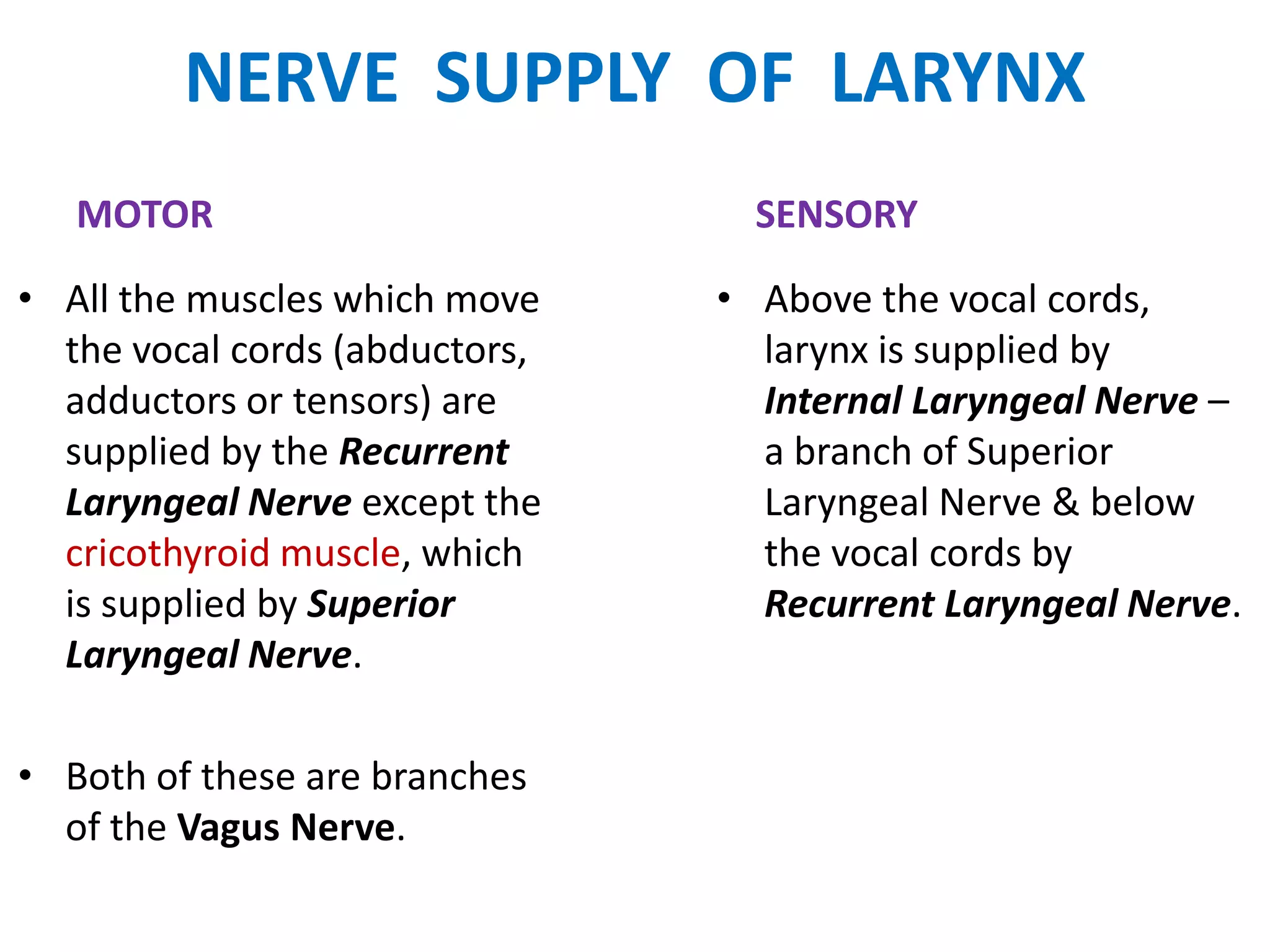 NERVE SUPPLY OF LARYNX
MOTOR
• All the muscles which move
the vocal cords (abductors,
adductors or tensors) are
supplied by the Recurrent
Laryngeal Nerve except the
cricothyroid muscle, which
is supplied by Superior
Laryngeal Nerve.
• Both of these are branches
of the Vagus Nerve.
SENSORY
• Above the vocal cords,
larynx is supplied by
Internal Laryngeal Nerve –
a branch of Superior
Laryngeal Nerve & below
the vocal cords by
Recurrent Laryngeal Nerve.
 