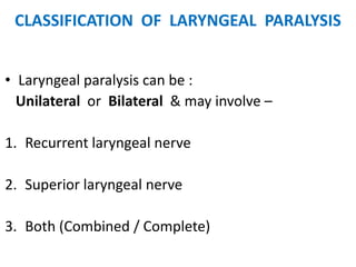 CLASSIFICATION OF LARYNGEAL PARALYSIS
• Laryngeal paralysis can be :
Unilateral or Bilateral & may involve –
1. Recurrent laryngeal nerve
2. Superior laryngeal nerve
3. Both (Combined / Complete)
 