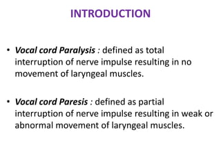 INTRODUCTION
• Vocal cord Paralysis : defined as total
interruption of nerve impulse resulting in no
movement of laryngeal muscles.
• Vocal cord Paresis : defined as partial
interruption of nerve impulse resulting in weak or
abnormal movement of laryngeal muscles.
 