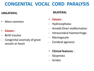 CONGENITAL VOCAL CORD PARALYSIS
UNILATERAL
• More common
• Causes :
- Birth trauma
- Congenital anomaly of great
vessels or heart
BILATERAL
• Causes :
- Hydrocephalus
- Arnold-Chiari malformation
- Intracerebral haemorrhage
- Meningocele
- Cerebral agenesis
• Clinical features :
- Dyspnoea
- Stridor
 