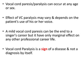 • Vocal cord paresis/paralysis can occur at any age
or sex.
• Effect of VC paralysis may vary & depends on the
patient’s use of his or her voice.
• A mild vocal cord paresis can be the end to a
singer's career but it have only marginal effect on
any other professional career life.
• Vocal cord Paralysis is a sign of a disease & not a
diagnosis by itself.
 