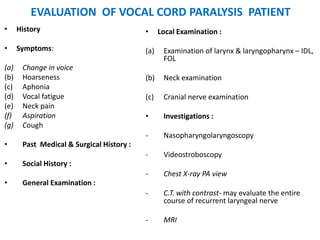 EVALUATION OF VOCAL CORD PARALYSIS PATIENT
• History
• Symptoms:
(a) Change in voice
(b) Hoarseness
(c) Aphonia
(d) Vocal fatigue
(e) Neck pain
(f) Aspiration
(g) Cough
• Past Medical & Surgical History :
• Social History :
• General Examination :
• Local Examination :
(a) Examination of larynx & laryngopharynx – IDL,
FOL
(b) Neck examination
(c) Cranial nerve examination
• Investigations :
- Nasopharyngolaryngoscopy
- Videostroboscopy
- Chest X-ray PA view
- C.T. with contrast- may evaluate the entire
course of recurrent laryngeal nerve
- MRI
 