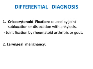 DIFFERENTIAL DIAGNOSIS
1. Cricoarytenoid Fixation: caused by joint
subluxation or dislocation with ankylosis.
- Joint fixation by rheumatoid arthritris or gout.
2. Laryngeal malignancy:
 