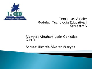 Tema: Las Vocales. Modulo:  Tecnología Educativa II. Semestre VI Alumno: Abraham León González García. Asesor: Ricardo Álvarez Pereyda 
