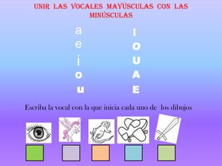 Unir las vocales mayúsculas con las
                minúsculas

                 a                   I
                 e                   O
                  i                  U
                 O                   A
                  u                  E
Escriba la vocal con la que inicia cada uno de los dibujos
 