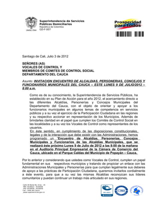 Superintendencia de Servicios
                     Públicos Domiciliarios
                     República de Colombia
                     GD-F-007

                                                                      **RAD_S**


Santiago de Cali, Julio 3 de 2012

SEÑORES (AS)
VOCALES DE CONTROL Y
MIEMBROS DE COMITES DE CONTROL SOCIAL
DEPARTAMENTO DEL CAUCA

Asunto: INVITACION ENCUENTRO DE ALCALDIAS, PERSONERIAS, CONCEJOS Y
FUNCIONARIOS MUNICIPALES DEL CAUCA – ESTE LUNES 9 DE JULIO/2012 –
8:00 a.m.

        Como es de su conocimiento, la Superintendencia de Servicios Públicos, ha
        establecido en su Plan de Acción para el año 2012, el acercamiento directo a
        las diferentes Alcaldías, Personerías y Concejos Municipales del
        Departamento del Cauca, con el objeto de orientar y apoyar a los
        funcionarios municipales en algunos temas de competencia en servicios
        públicos y a su vez el ejercicio de la Participación Ciudadana en las regiones
        y su respectivo accionar en representación de los Municipios. Además de
        brindarles claridad en el papel que cumplen los Comités de Control Social en
        las localidades y a su vez los Vocales de Control como representantes de los
        usuarios.
         En éste sentido, en cumplimiento de las disposiciones constitucionales,
         legales y de la interacción que debe existir con las Administraciones, hemos
         programado un “Encuentro de Alcaldías, Personerías, Concejos
         Municipales y Funcionarios de las Alcaldías Municipales, que se
         realizará éste próximo Lunes 9 de Julio de 2012 a las 8:00 de la mañana
         en el Auditorio Principal Empresarial de la Cámara de Comercio del
         Cauca, ubicado en el Parque Caldas del Municipio de Popayán – Cauca.

Por lo anterior y considerando que ustedes como Vocales de Control, cumplen un papel
fundamental en sus respectivos municipios y tratando de propiciar un enlace con las
Administraciones Municipales y Personerías para que cumplan legalmente sus deberes
de apoyo a las prácticas de Participación CIudadana, queremos invitarlos cordialmente
a éste evento, para que a su vez las mismas Alcaldías reconozcan sus líderes
comunitarios y puedan continuar un trabajo más articulado en sus regiones.

Calle 26 Norte No. 6 bis - 19
PBX: 6530022 - 6530058
FAX: 6530058 – 6530059
Cali – Valle del Cauca
 www.superservicios.gov.co
 