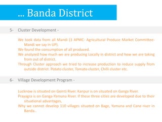 ... Banda District
5- Cluster Development -
Lucknow is situated on Gomti River. Kanpur is on situated on Ganga River.
Prayagra is on Ganga-Yamuna River. If these three cities are developed due to their
situational advantages,
Why we cannot develop 110 villages situated on Bage, Yamuna and Cane river in
Banda..
6- Village Development Program -
We took data from all Mandi (3 APMC- Agricultural Produce Market Committee-
Mandi we say in UP).
We found the consumption of all produced.
We analyzed how much we are producing Locally in district and how we are taking
from out of district.
Through Cluster approach we tried to increase production to reduce supply from
outside district. Potato cluster, Tomato cluster, Chilli cluster etc.
 