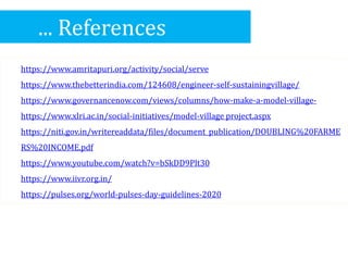 ... References
https://www.amritapuri.org/activity/social/serve
https://www.thebetterindia.com/124608/engineer-self-sustainingvillage/
https://www.governancenow.com/views/columns/how-make-a-model-village-
https://www.xlri.ac.in/social-initiatives/model-village project.aspx
https://niti.gov.in/writereaddata/files/document_publication/DOUBLING%20FARME
RS%20INCOME.pdf
https://www.youtube.com/watch?v=bSkDD9Plt30
https://www.iivr.org.in/
https://pulses.org/world-pulses-day-guidelines-2020
 