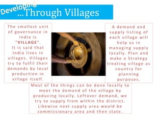 ...Through Villages
Th e smallest u n it
of govern an c e in
In d ia is
“ V I L L AGE ”.
It is said th at
In d ia lives in
villages. V illages
tr y to fu lfil th eir
demands by local
p rod u c tion in
village itself.
A d eman d an d
su p p ly listin g of
each village will
h elp u s in
man ag in g su p p ly
locally. Plan an d
make a S trateg y
treating village as
cou ntr y for
p lan n in g
p u rp oses.
Most of th e th in g s can b e d on e locally to
meet th e d eman d of th e village by
p rod u c in g locally. Leftover d eman d , we
tr y to su p p ly from with in th e d istric t.
Likewise n ext su p p ly area wou ld b e
commission ar y area an d th en state.
 